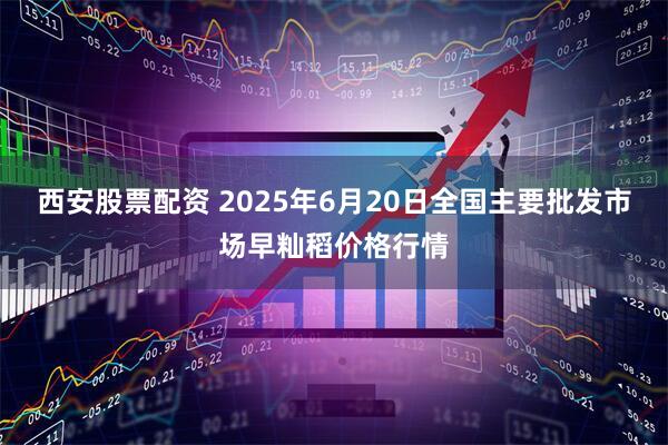 西安股票配资 2025年6月20日全国主要批发市场早籼稻价格行情