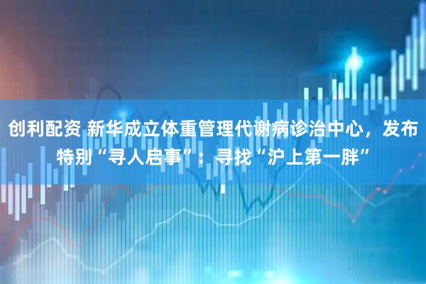 创利配资 新华成立体重管理代谢病诊治中心，发布特别“寻人启事”：寻找“沪上第一胖”