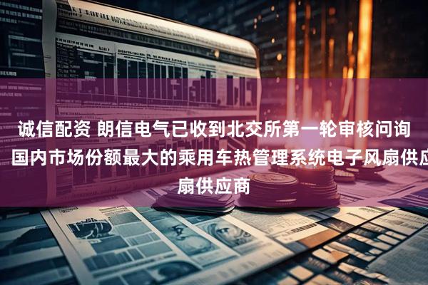 诚信配资 朗信电气已收到北交所第一轮审核问询函：国内市场份额最大的乘用车热管理系统电子风扇供应商