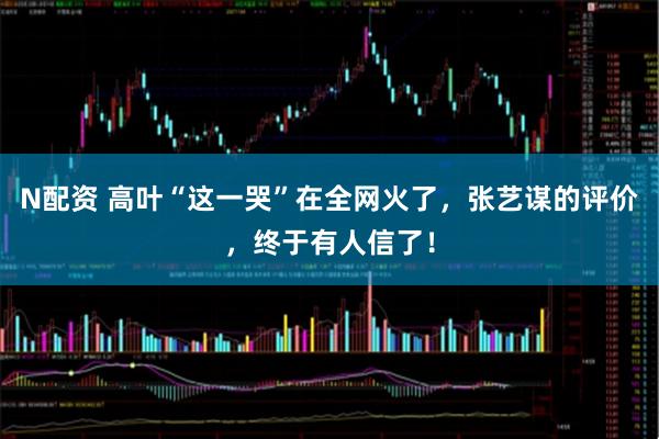 N配资 高叶“这一哭”在全网火了，张艺谋的评价，终于有人信了！