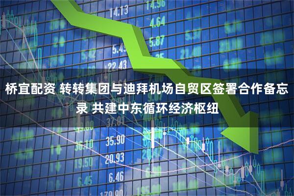 桥宜配资 转转集团与迪拜机场自贸区签署合作备忘录 共建中东循环经济枢纽