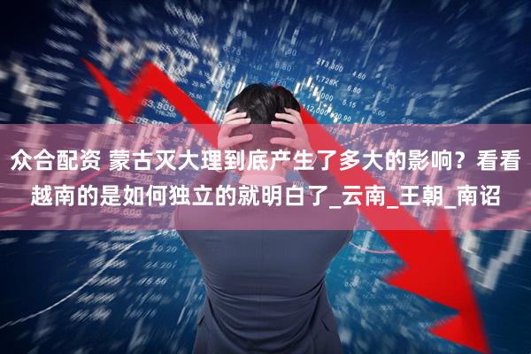 众合配资 蒙古灭大理到底产生了多大的影响？看看越南的是如何独立的就明白了_云南_王朝_南诏