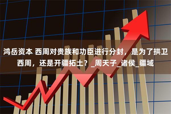 鸿岳资本 西周对贵族和功臣进行分封，是为了拱卫西周，还是开疆拓土？_周天子_诸侯_疆域