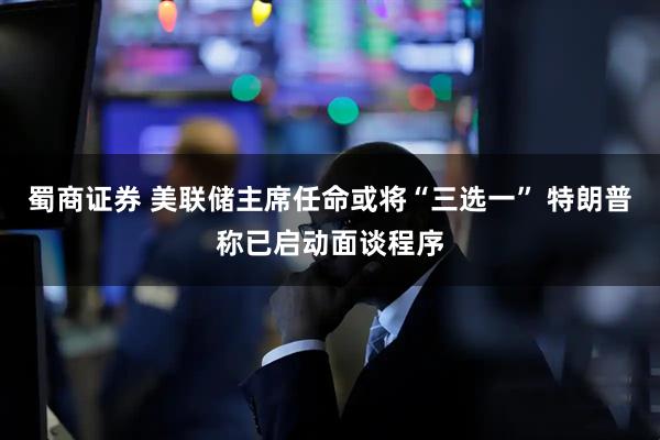 蜀商证券 美联储主席任命或将“三选一” 特朗普称已启动面谈程序