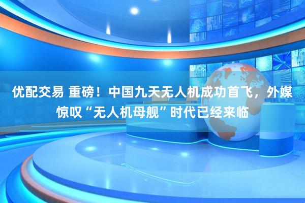 优配交易 重磅！中国九天无人机成功首飞，外媒惊叹“无人机母舰”时代已经来临