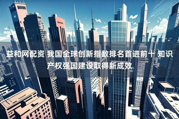 益和网配资 我国全球创新指数排名首进前十 知识产权强国建设取得新成效