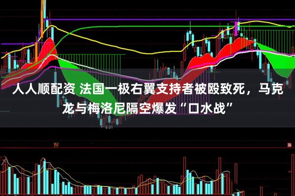 人人顺配资 法国一极右翼支持者被殴致死，马克龙与梅洛尼隔空爆发“口水战”