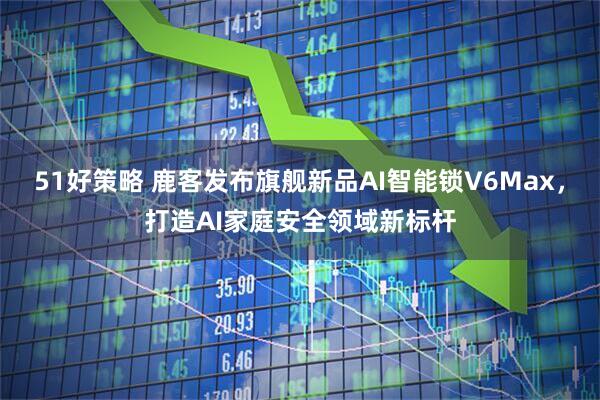 51好策略 鹿客发布旗舰新品AI智能锁V6Max，打造AI家庭安全领域新标杆