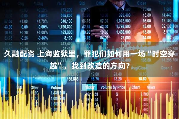 久融配资 上海监狱里，罪犯们如何用一场“时空穿越”，找到改造的方向？