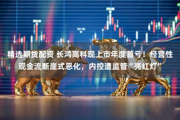 精选期货配资 长鸿高科现上市年度首亏！经营性现金流断崖式恶化，内控遭监管“亮红灯”