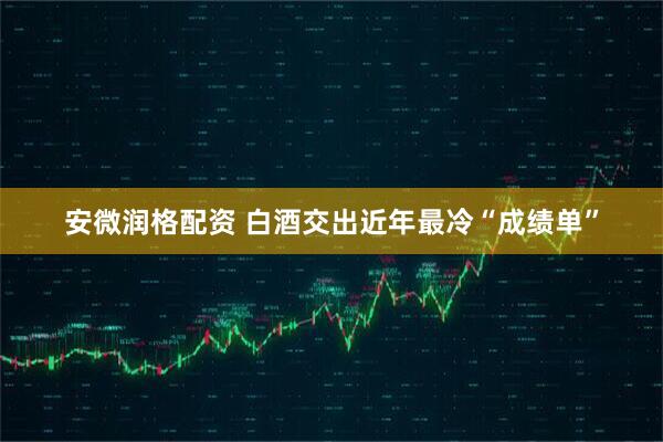 安微润格配资 白酒交出近年最冷“成绩单”